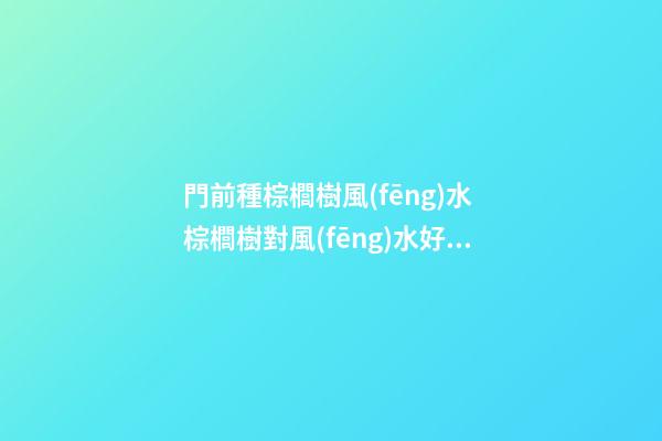 門前種棕櫚樹風(fēng)水 棕櫚樹對風(fēng)水好嗎